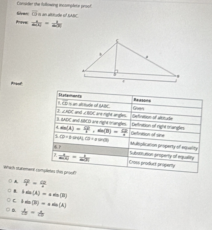 Consider the following incomplete proof.
Given: overline CD P is an altitude of △ ABC. 
Prove:  9/sin (A) = b/sin (B) 
Proof:
Statements Reasons
1 overline CD is an altitude of △ ABC Given
2. ∠ ADC and ∠ BDC are right angles. Definition of altitude
3. △ ADC and ΔBCD are right triangles. Definition of right triangles
4. sin (A)= CD/b , sin (B)= CD/a  Definition of sine
5. CD=bsin (A), CD=asin (B) Multiplication property of equality
6.?
Substitution property of equality
 s/sin (A) = b/sin (B)  Cross product property
Which statement completes this proof?
A  CP/b = CD/a 
B. bsin (A)=asin (B)
C bsin (B)=asin (A)
D.  b/CD = a/CD 