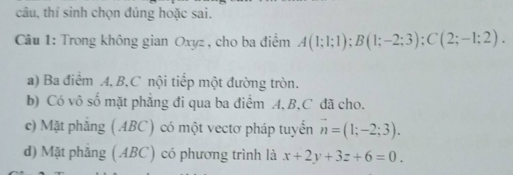 câu, thí sinh chọn đúng hoặc sai.
Câu 1: Trong không gian Oxyz, cho ba điểm A(1;1;1); B(1;-2;3); C(2;-1;2). 
a) Ba điểm A, B, C nội tiếp một đường tròn.
b) Có vô số mặt phẳng đi qua ba điểm A, B, C đã cho.
c) Mặt phẳng (ABC) có một vectơ pháp tuyến vector n=(1;-2;3).
d) Mặt phẳng (ABC) có phương trình là x+2y+3z+6=0.