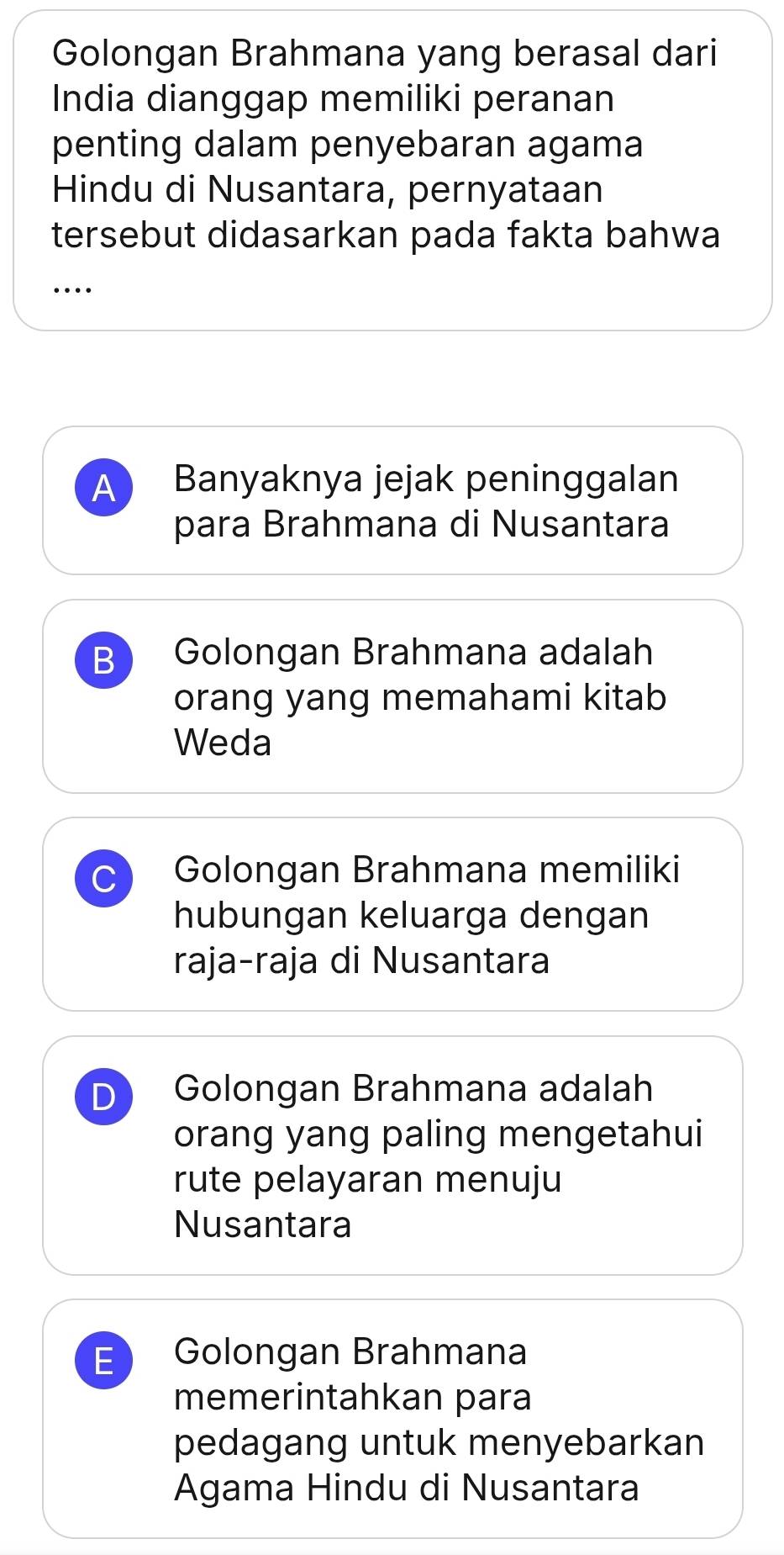 Golongan Brahmana yang berasal dari
India dianggap memiliki peranan
penting dalam penyebaran agama
Hindu di Nusantara, pernyataan
tersebut didasarkan pada fakta bahwa
_…
A Banyaknya jejak peninggalan
para Brahmana di Nusantara
B Golongan Brahmana adalah
orang yang memahami kitab
Weda
C Golongan Brahmana memiliki
hubungan keluarga dengan
raja-raja di Nusantara
D Golongan Brahmana adalah
orang yang paling mengetahui
rute pelayaran menuju
Nusantara
E Golongan Brahmana
memerintahkan para
pedagang untuk menyebarkan
Agama Hindu di Nusantara