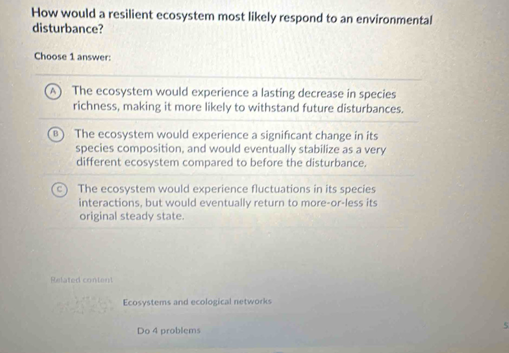 How would a resilient ecosystem most likely respond to an environmental
disturbance?
Choose 1 answer:
The ecosystem would experience a lasting decrease in species
richness, making it more likely to withstand future disturbances.
The ecosystem would experience a significant change in its
species composition, and would eventually stabilize as a very
different ecosystem compared to before the disturbance.
The ecosystem would experience fluctuations in its species
interactions, but would eventually return to more-or-less its
original steady state.
Related content
Ecosystems and ecological networks
Do 4 problems
5