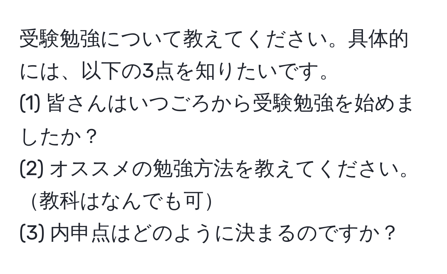 受験勉強について教えてください。具体的には、以下の3点を知りたいです。  
(1) 皆さんはいつごろから受験勉強を始めましたか？  
(2) オススメの勉強方法を教えてください。教科はなんでも可  
(3) 内申点はどのように決まるのですか？