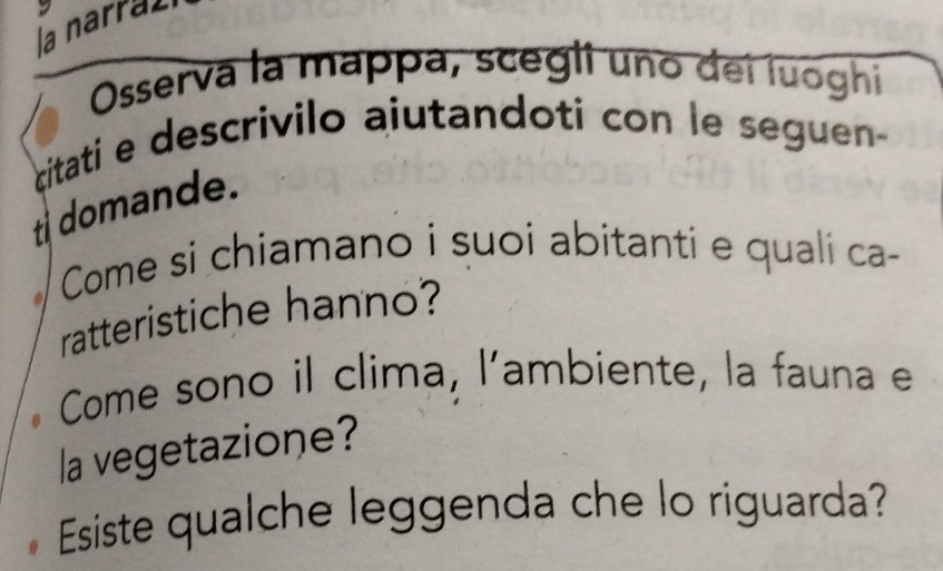 la narral 
Osserva la mappa, scegli uno dei luoghi 
citati e descrivilo ajutandoti con le seguen 
t domande. 
Come si chiamano i suoi abitanti e quali ca- 
ratteristiche hanno? 
Come sono il clima, l’ambiente, la fauna e 
la vegetazione? 
Esiste qualche leggenda che lo riguarda?