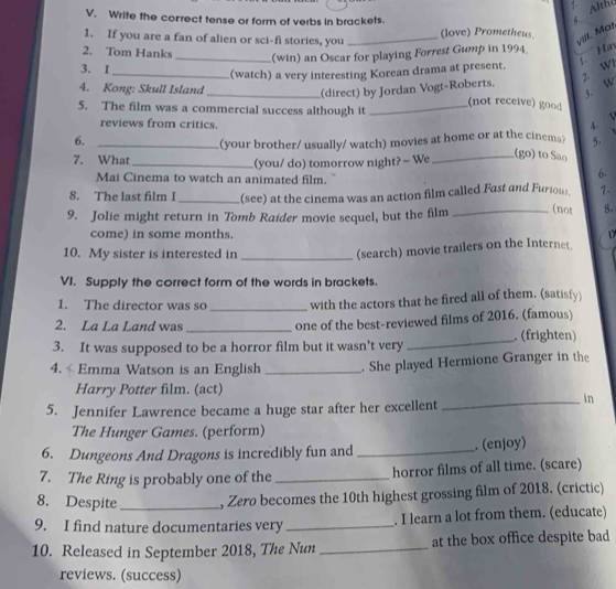 Althé 
V. Write the correct tense or form of verbs in brackets. 
1. If you are a fan of alien or sci-fi stories, you _(love) Prometheus. 
vill. Mat 
2. Tom Hanks _(win) an Oscar for playing Forrest Gump in 1994. Ha 
3. I 
2. Wi 
_(watch) a very interesting Korean drama at present. 
4. Kong: Skull Island 
3. W 
_(direct) by Jordan Vogt-Roberts. 
5. The film was a commercial success although it _not receive) goo 
reviews from critics. 4. V 
6._ 
7. What (your brother/ usually/ watch) movies at home or at the cinema? 5. 
_(you/ do) tomorrow night? ~ We 
_(go) to Sao 
Mai Cinema to watch an animated film. 
6. 
8. The last film I _(see) at the cinema was an action film called Fast and Furious 1. 
9. Jolie might return in Tomb Raider movie sequel, but the film _(not 8. 
come) in some months. D 
10. My sister is interested in_ 
(search) movie trailers on the Internet. 
VI. Supply the correct form of the words in brackets. 
1. The director was so _with the actors that he fired all of them. (satisfy) 
2. La La Land was_ one of the best-reviewed films of 2016. (famous) 
3. It was supposed to be a horror film but it wasn't very _. (frighten) 
4. «Emma Watson is an English _. She played Hermione Granger in the 
Harry Potter film. (act) 
5. Jennifer Lawrence became a huge star after her excellent 
_in 
The Hunger Games. (perform) 
6. Dungeons And Dragons is incredibly fun and _. (enjoy) 
7. The Ring is probably one of the _horror films of all time. (scare) 
8. Despite _, Zero becomes the 10th highest grossing film of 2018. (crictic) 
9. I find nature documentaries very _. I learn a lot from them. (educate) 
10. Released in September 2018, The Nun _at the box office despite bad 
reviews. (success)