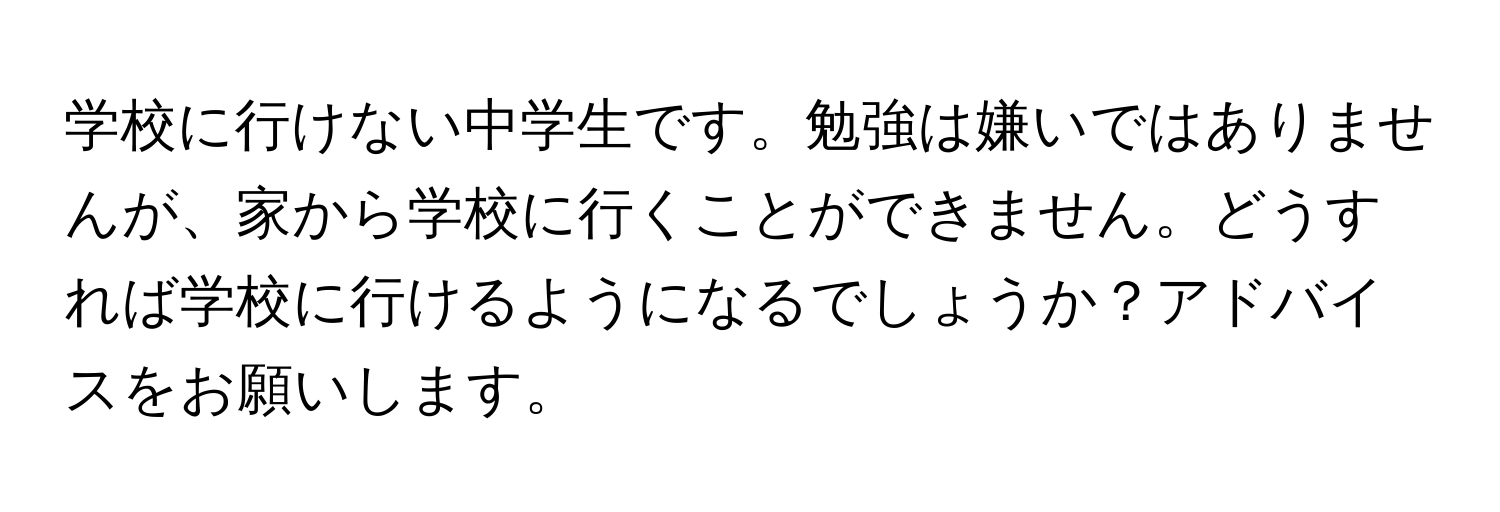 学校に行けない中学生です。勉強は嫌いではありませんが、家から学校に行くことができません。どうすれば学校に行けるようになるでしょうか？アドバイスをお願いします。