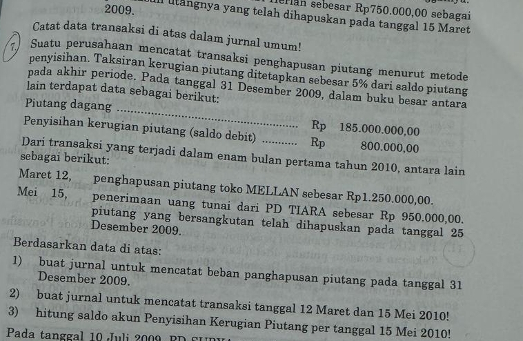 Iellán sebesar Rp750.000,00 sebagai 
Ill utangnya yang telah dihapuskan pada tanggal 15 Maret 
Catat data transaksi di atas dalam jurnal umum! 
7 Suatu perusahaan mencatat transaksi penghapusan piutang menurut metode 
penyisihan. Taksiran kerugian piutang ditetapkan sebesar 5% dari saldo piutang 
pada akhir periode. Pada tanggal 31 Desember 2009, dalam buku besar antara 
lain terdapat data sebagai berikut: 
Piutang dagang _ Rp 185.000.000,00
Penyisihan kerugian piutang (saldo debit) Rp 800.000,00
Dari transaksi yang terjadi dalam enam bulan pertama tahun 2010, antara lain 
sebagai berikut: 
Maret 12, penghapusan piutang toko MELLAN sebesar Rp1.250.000,00. 
Mei 15, penerimaan uang tunai dari PD TIARA sebesar Rp 950.000,00. 
piutang yang bersangkutan telah dihapuskan pada tanggal 25 
Desember 2009. 
Berdasarkan data di atas: 
1) buat jurnal untuk mencatat beban panghapusan piutang pada tanggal 31 
Desember 2009. 
2) buat jurnal untuk mencatat transaksi tanggal 12 Maret dan 15 Mei 2010! 
3) hitung saldo akun Penyisihan Kerugian Piutang per tanggal 15 Mei 2010! 
Pada tanggal 10 Juli 2009 B