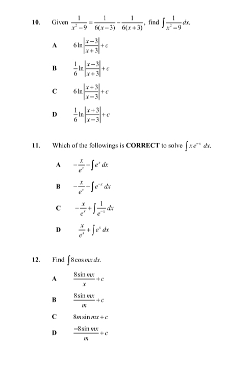 Given  1/x^2-9 = 1/6(x-3) - 1/6(x+3)  , find ∈t  1/x^2-9 dx.
A 6ln | (x-3)/x+3 |+c
B  1/6 ln | (x-3)/x+3 |+c
C 6ln | (x+3)/x-3 |+c
D  1/6 ln | (x+3)/x-3 |+c
11. Which of the followings is CORRECT to solve ∈t xe^(-x)dx.
A - x/e^x -∈t e^xdx
B - x/e^x +∈t e^(-x)dx
C - x/e^x +∈t  1/e^(-x) dx
D  x/e^x +∈t e^xdx
12. Find ∈t 8cos mxdx.
A  8sin mx/x +c
B  8sin mx/m +c
C 8msin mx+c
D  (-8sin mx)/m +c