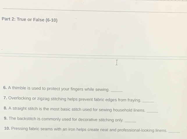 True or False (6-10) 
6. A thimble is used to protect your fingers while sewing._ 
7. Overlocking or zigzag stitching helps prevent fabric edges from fraying._ 
8. A straight stitch is the most basic stitch used for sewing household linens._ 
9. The backstitch is commonly used for decorative stitching only._ 
10. Pressing fabric seams with an iron helps create neat and professional-looking linens._