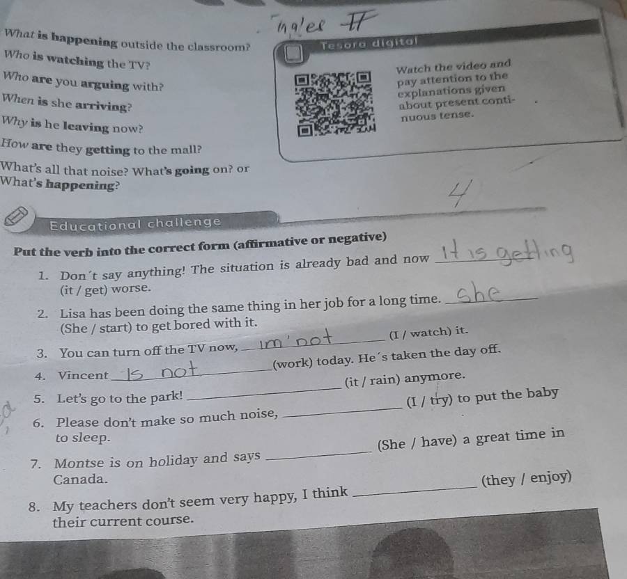 What is happening outside the classroom? - 
Tesora digital 
Who is watching the TV? 
Watch the video and 
Who are you arguing with? 
pay attention to the 
explanations given 
When is she arriving? about present conti- 
nuous tense. 
Why is he leaving now? 
How are they getting to the mall? 
What's all that noise? What's going on? or 
What's happening? 
_ 
Educational challenge 
Put the verb into the correct form (affirmative or negative) 
1. Don't say anything! The situation is already bad and now_ 
(it / get) worse. 
2. Lisa has been doing the same thing in her job for a long time._ 
(She / start) to get bored with it. 
3. You can turn off the TV now, _(I / watch) it. 
(work) today. He´s taken the day off. 
4. Vincent 
_ 
(it / rain) anymore. 
5. Let’s go to the park! 
_ 
6. Please don't make so much noise, _(I / try) to put the baby 
to sleep. 
7. Montse is on holiday and says _(She / have) a great time in 
Canada. 
8. My teachers don’t seem very happy, I think _(they / enjoy) 
their current course.