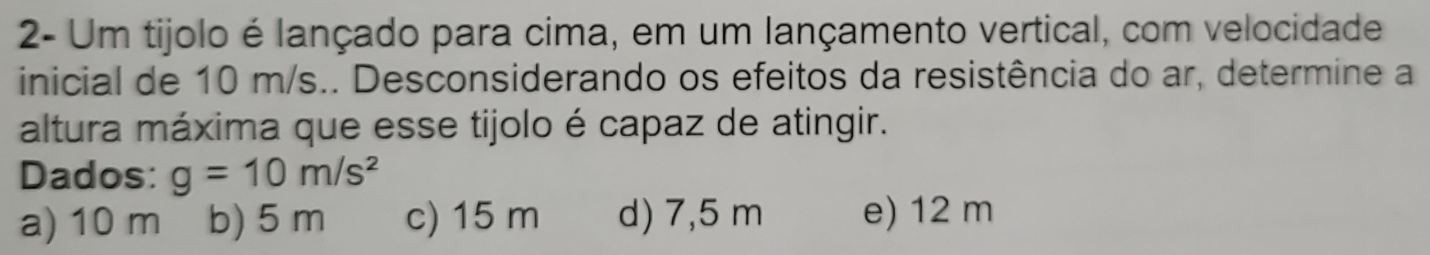 2- Um tijolo é lançado para cima, em um lançamento vertical, com velocidade
inicial de 10 m/s.. Desconsiderando os efeitos da resistência do ar, determine a
altura máxima que esse tijolo é capaz de atingir.
Dados: g=10m/s^2
a) 10 m b) 5 m c) 15 m d) 7,5 m e) 12 m