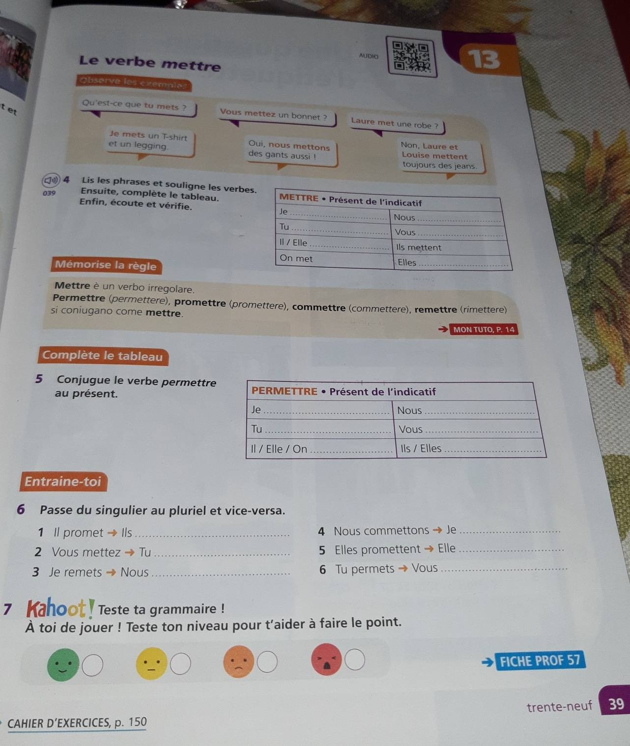 AUDIO 
Le verbe mettre 
13 
Observe les exemnles 
tet 
Qu'est-ce que tu mets ? Vous mettez un bonnet ? Laure met une robe ? 
Je mets un T-shirt Oui, nous mettons Non, Laure et 
et un legging. des gants aussi ! Louise mettent 
toujours des jeans. 
4 Lis les phrases et souligne les verbes 
039 Ensuite, complète le tableau. 
Enfin, écoute et vérifie. 
Mémorise la règle 
Mettre è un verbo irregolare. 
Permettre (permettere), promettre (promettere), commettre (commettere), remettre (rimettere) 
si coniugano come mettre. 
MON TUTO, P. 14
Complète le tableau 
5 Conjugue le verbe permettre 
au présent. 
Entraine-toi 
6 Passe du singulier au pluriel et vice-versa. 
1 Il promet →Ils_ 4 Nous commettons → Je_ 
2 Vous mettez → Tu _5 Elles promettent → Elle_ 
3 Je remets → Nous _6 Tu permets → Vous_ 
7 Kahoot! Teste ta grammaire ! 
À toi de jouer ! Teste ton niveau pour t’aider à faire le point. 
FICHE PROF 57 
CAHIER D’EXERCICES, p. 150 trente-neuf 39