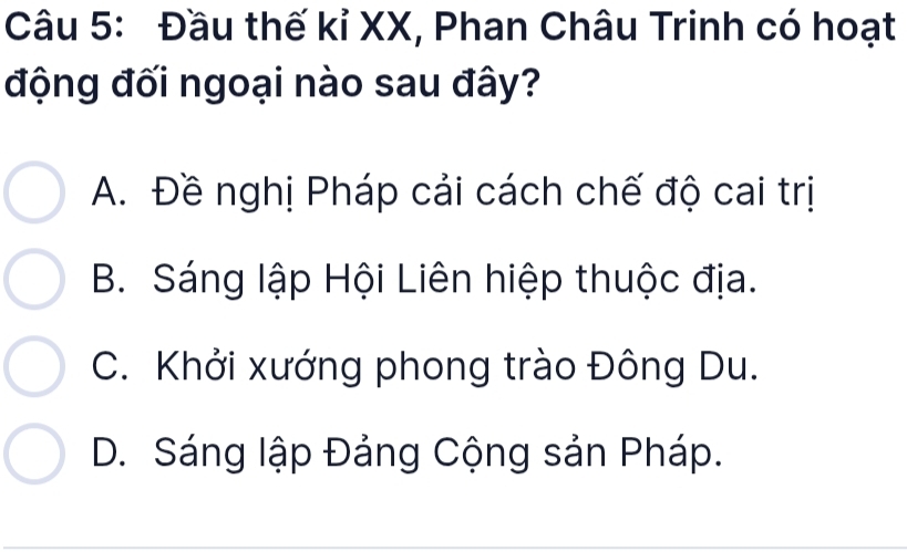 Đầu thế kỉ XX, Phan Châu Trinh có hoạt
động đối ngoại nào sau đây?
A. Đề nghị Pháp cải cách chế độ cai trị
B. Sáng lập Hội Liên hiệp thuộc địa.
C. Khởi xướng phong trào Đông Du.
D. Sáng lập Đảng Cộng sản Pháp.