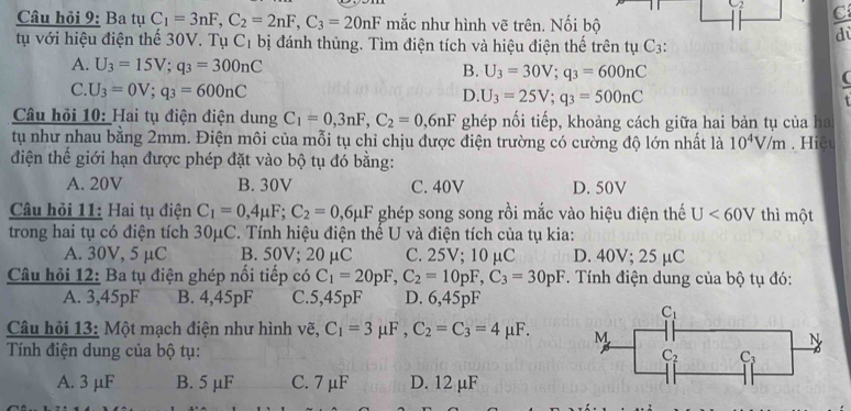 C_2 C
Câu hỏi 9: Ba tụ C_1=3nF,C_2=2nF,C_3=20nF mắc như hình vẽ trên. Nối bộ
d
tụ với hiệu điện thế 30V. Tụ C_1 bị đánh thủng. Tìm điện tích và hiệu điện thế trên tụ C3:
A. U_3=15V;q_3=300nC
B. U_3=30V;q_3=600nC (
C. U_3=0V;q_3=600nC
D. U_3=25V;q_3=500nC
Câu hỏi 10: Hai tụ điện điện dung C_1=0,3nF,C_2=0,6nF ghép nối tiếp, khoảng cách giữa hai bản tụ của ha
tụ như nhau bằng 2mm. Điện môi của mỗi tụ chỉ chịu được điện trường có cường độ lớn nhất là 10^4V/m. Hiệu
điện thể giới hạn được phép đặt vào bộ tụ đó bằng:
A. 20V B. 30V C. 40V D. 50V
Câu hỏi 11: Hai tụ điện C_1=0,4mu F;C_2=0,6mu F ghép song song rồi mắc vào hiệu điện thế U<60V</tex> thì một
trong hai tụ có điện tích 30μC. Tính hiệu điện thế U và điện tích của tụ kia:
A. 30V, 5 μC B. 50V; 20 μC C. 25V; 10 µC D. 40V; 25 µC
Câu hỏi 12: Ba tụ điện ghép nối tiếp có C_1=20pF,C_2=10pF,C_3=30pF. Tính điện dung của bộ tụ đó:
A. 3,45pF B. 4,45pF C.5,45pF D. 6,45pF
Câu hỏi 13: Một mạch điện như hình vẽ, C_1=3mu F,C_2=C_3=4mu F.
Tính điện dung của bộ tụ:
A. 3 μF B. 5 μF C. 7 μF D. 12 μF