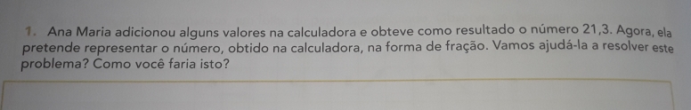 Ana Maria adicionou alguns valores na calculadora e obteve como resultado o número 21, 3. Agora, ela
pretende representar o número, obtido na calculadora, na forma de fração. Vamos ajudá-la a resolver este
problema? Como você faria isto?