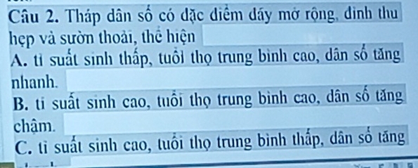 Tháp dân số có dặc diểm dáy mở rộng, đinh thu
hẹp và sườn thoải, thể hiện
A. tỉ suất sinh thấp, tuổi thọ trung bình cao, dân số tăng
nhanh.
B. ti suất sinh cao, tuổi thọ trung bình cao, dân số tăng
chậm.
C. tỉ suất sinh cao, tuổi thọ trung bình thấp, dân số tăng