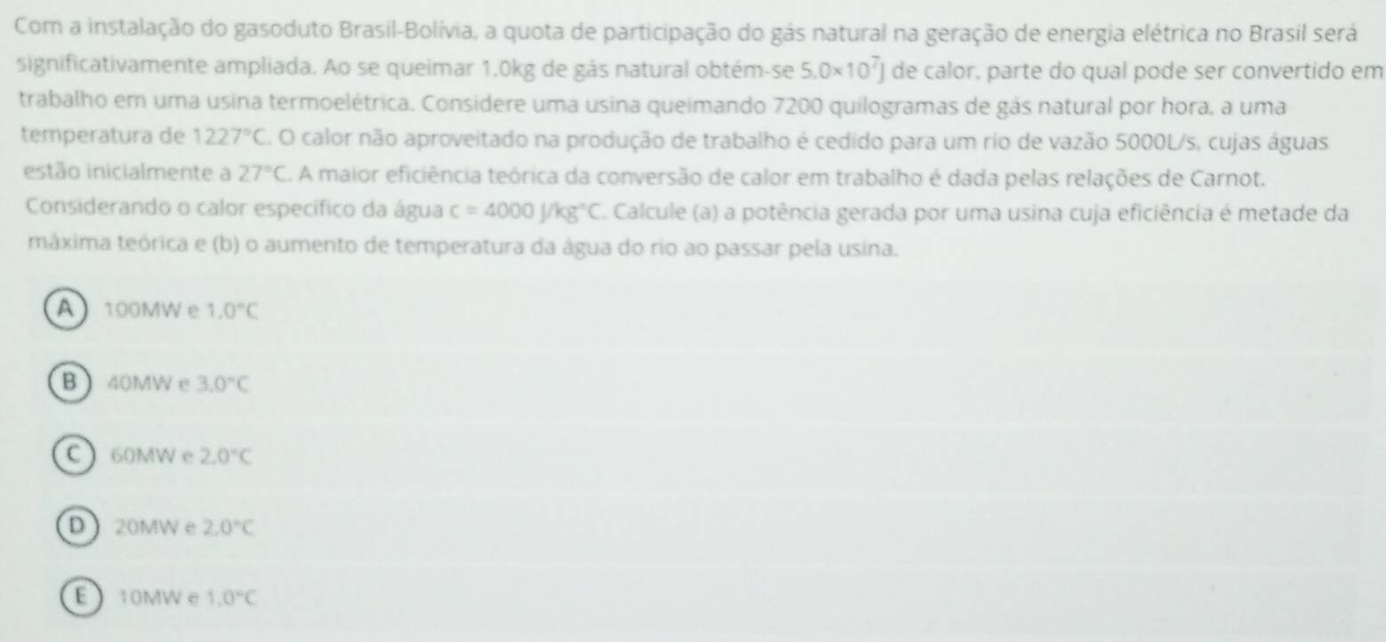 Com a instalação do gasoduto Brasil-Bolívia, a quota de participação do gás natural na geração de energia elétrica no Brasil será
significativamente ampliada. Ao se queimar 1.0kg de gás natural obtém-se 5.0* 10^7J de calor, parte do qual pode ser convertido em
trabalho em uma usina termoelétrica. Considere uma usina queimando 7200 quilogramas de gás natural por hora, a uma
temperatura de 1227°C. O calor não aproveitado na produção de trabalho é cedido para um rio de vazão 5000L/s, cujas águas
estão inicialmente a 27°C C. A maior eficiência teórica da conversão de calor em trabalho é dada pelas relações de Carnot.
Considerando o calor específico da água c=4000J/kg°C Calcule (a) a potência gerada por uma usina cuja eficiência é metade da
máxima teórica e (b) o aumento de temperatura da água do rio ao passar pela usina.
A 100MW e 1.0°C
B 40MW e 3.0°C
C 60MW e 2.0°C
D 20MW e 2.0°C
E10MWe 1.0°C