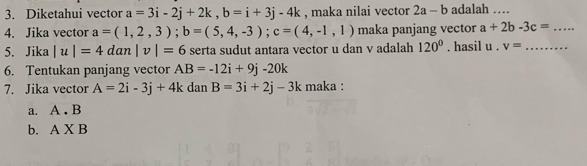 Diketahui vector a=3i-2j+2k, b=i+3j-4k , maka nilai vector 2a-b adalah …
4. Jika vector a=(1,2,3); b=(5,4,-3); c=(4,-1,1) maka panjang vector a+2b-3c= _
5. Jika |u|=4dan|v|=6 serta sudut antara vector u dan v adalah 120°. hasil u· v= _
6. Tentukan panjang vector AB=-12i+9j-20k
7. Jika vector A=2i-3j+4k dan B=3i+2j-3k maka :
a. A. B
b. AXB