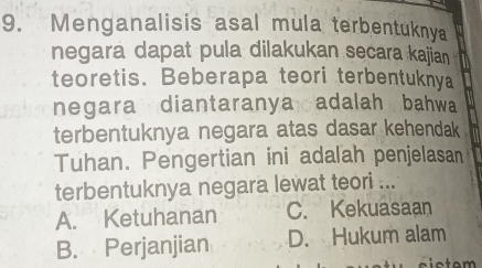 Menganalisis asal mula terbentuknya
negara dapat pula dilakukan secara kajian
teoretis. Beberapa teori terbentuknya
negara diantaranya adalah, bahwa
terbentuknya negara atas dasar kehendak 
Tuhan. Pengertian ini adalah penjelasan
terbentuknya negara lewat teori ...
A. Ketuhanan C. Kekuasaan
B. Perjanjian D. Hukum alam