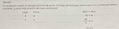 Ejemplo: 
Un rectángulo mide 8 cm de largo por 6 cm de ancho. Si el largo del rectángulo disminuye a 4 cm y el área permanece 
constante, ¿cuánto mide el ancho del nuevo rectángulo? 
Largo Ancho (8)(6)=(4)(x)
8 6
48=4x
4 x
 48/4 =x
12=x