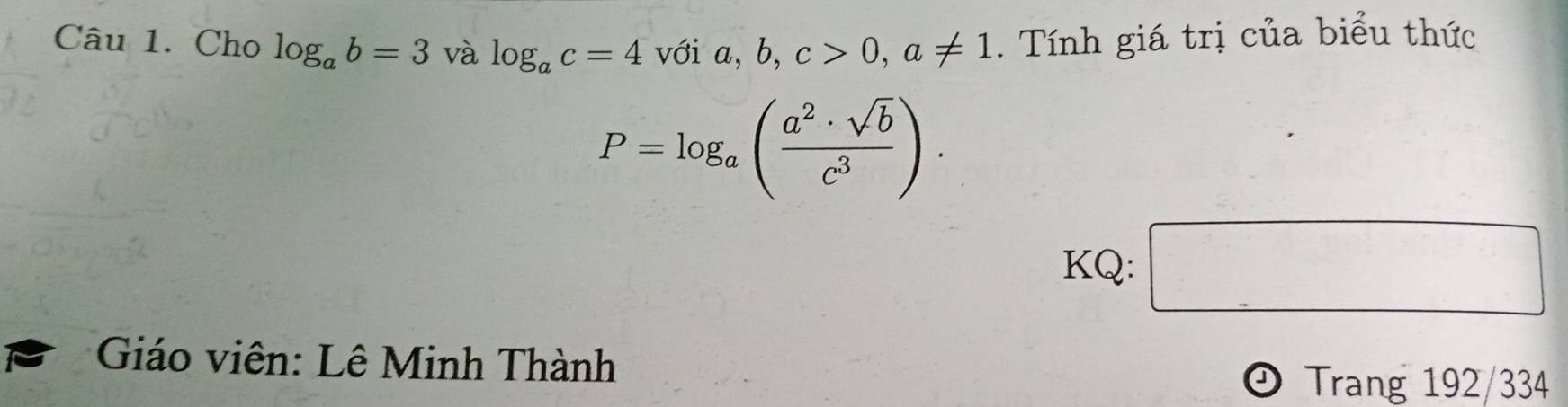 Cho log _ab=3 và log _ac=4 voia, b, c>0, a!= 1. Tính giá trị của biểu thức
P=log _a( a^2· sqrt(b)/c^3 ). 
KQ: □ 
Giáo viên: Lê Minh Thành 
Trang 192/334