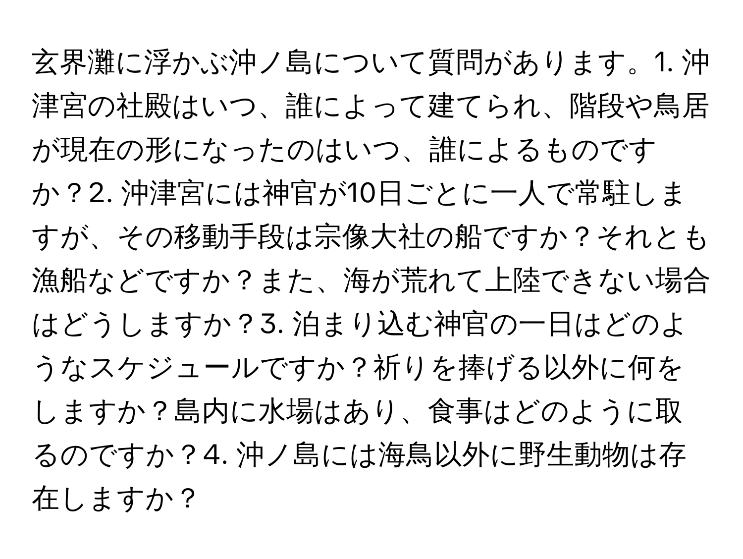 玄界灘に浮かぶ沖ノ島について質問があります。1. 沖津宮の社殿はいつ、誰によって建てられ、階段や鳥居が現在の形になったのはいつ、誰によるものですか？2. 沖津宮には神官が10日ごとに一人で常駐しますが、その移動手段は宗像大社の船ですか？それとも漁船などですか？また、海が荒れて上陸できない場合はどうしますか？3. 泊まり込む神官の一日はどのようなスケジュールですか？祈りを捧げる以外に何をしますか？島内に水場はあり、食事はどのように取るのですか？4. 沖ノ島には海鳥以外に野生動物は存在しますか？