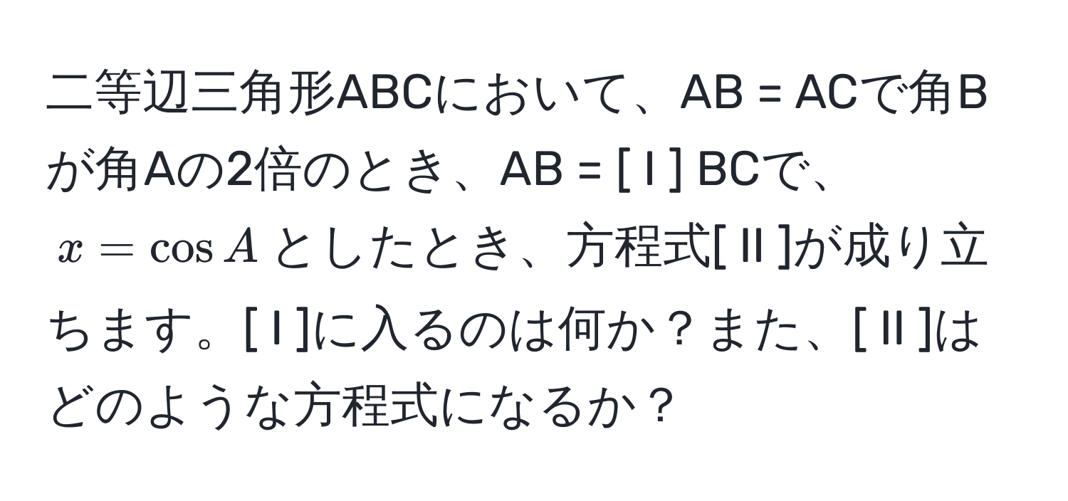 二等辺三角形ABCにおいて、AB = ACで角Bが角Aの2倍のとき、AB = [ I ] BCで、$x = cos A$としたとき、方程式[ II ]が成り立ちます。[ I ]に入るのは何か？また、[ II ]はどのような方程式になるか？