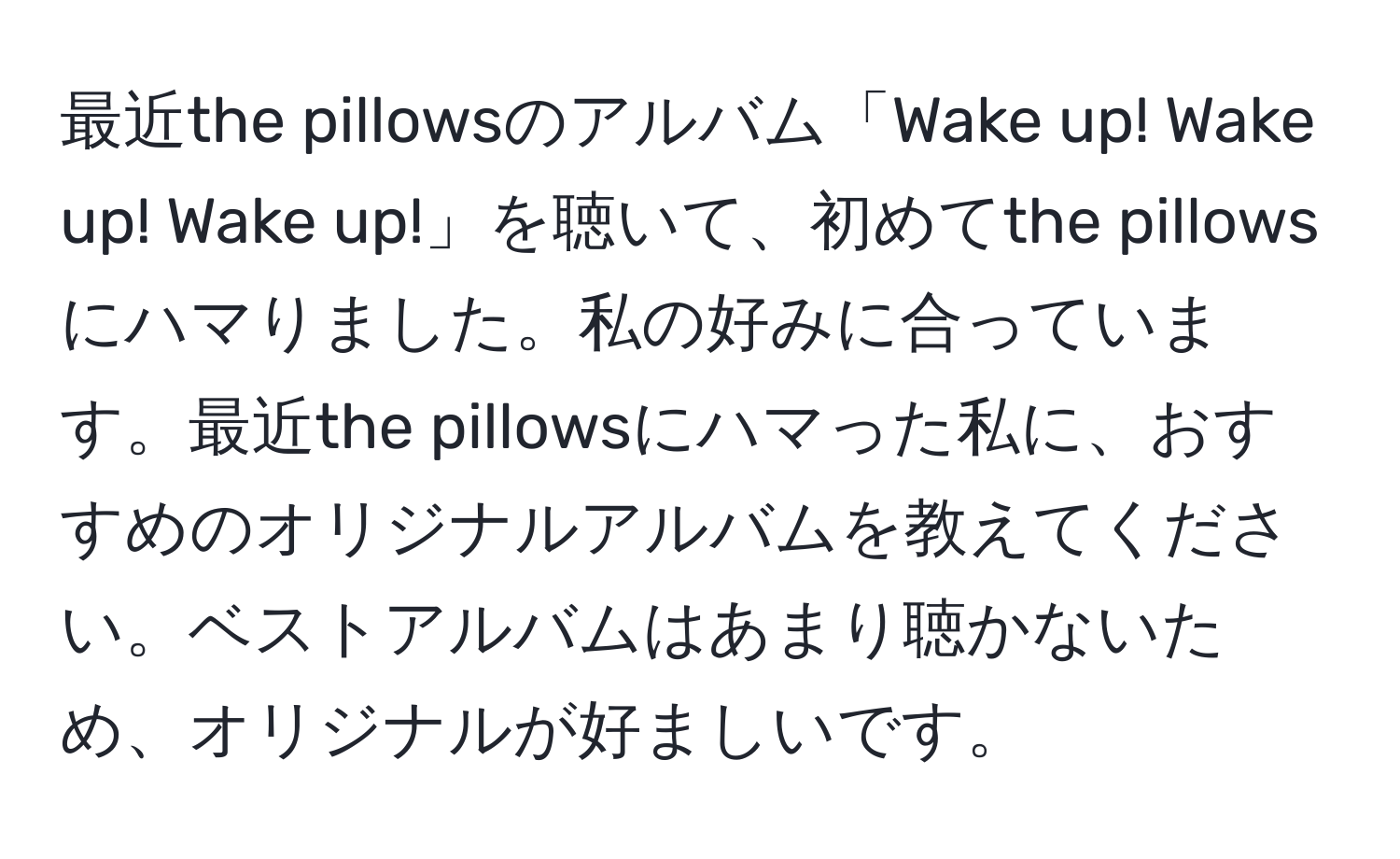 最近the pillowsのアルバム「Wake up! Wake up! Wake up!」を聴いて、初めてthe pillowsにハマりました。私の好みに合っています。最近the pillowsにハマった私に、おすすめのオリジナルアルバムを教えてください。ベストアルバムはあまり聴かないため、オリジナルが好ましいです。