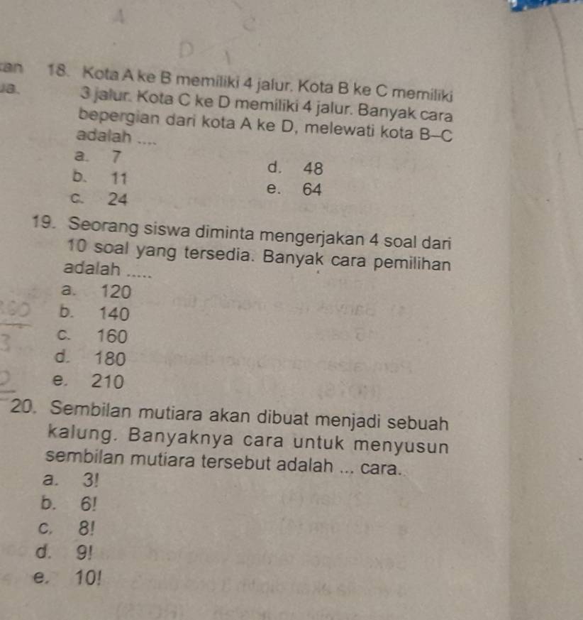 an 18. Kota A ke B memiliki 4 jalur. Kota B ke C memiliki
Ja. 3 jalur. Kota C ke D memiliki 4 jalur. Banyak cara
bepergian dari kota A ke D, melewati kota B-C
adalah ....
a. 7 d. 48
b. 11 e. 64
c. 24
19. Seorang siswa diminta mengerjakan 4 soal dari
10 soal yang tersedia. Banyak cara pemilihan
adalah .....
a. 120
b. 140
c. 160
d. 180
e. 210
20. Sembilan mutiara akan dibuat menjadi sebuah
kalung. Banyaknya cara untuk menyusun
sembilan mutiara tersebut adalah ... cara.
a. 3!
b. 6!
c. 8!
d. 9!
e. 10!