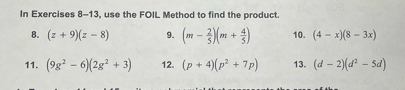 In Exercises 8-13, use the FOIL Method to find the product. 
8. (z+9)(z-8) 9. (m- 2/5 )(m+ 4/5 ) 10. (4-x)(8-3x)
11. (9g^2-6)(2g^2+3) 12. (p+4)(p^2+7p) 13. (d-2)(d^2-5d)