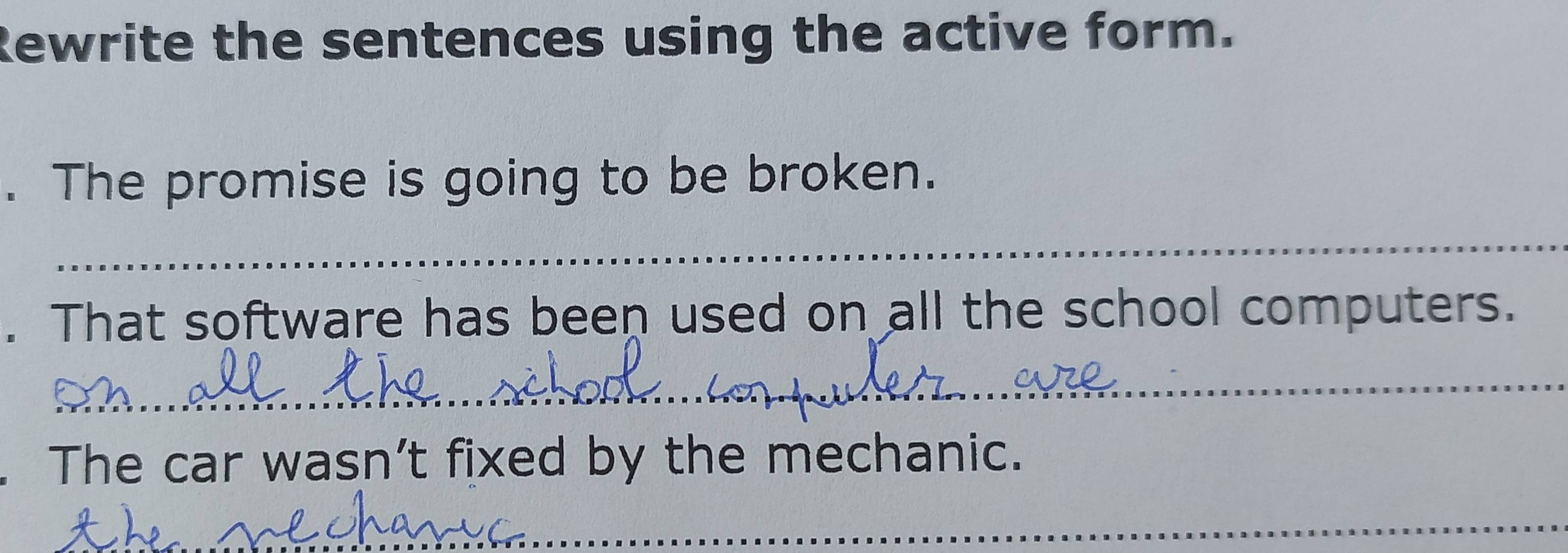 Rewrite the sentences using the active form. 
. The promise is going to be broken. 
_ 
. That software has been used on all the school computers. 
_ 
The car wasn’t fixed by the mechanic. 
_