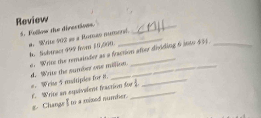 Review 
5. Vollow the directions._ 
a. Write 902 as a Roman numersl. 
b. Subtrast 999 from 10,000. 
e. Writs the remainder as a fraction after dividing 6 into 43
d. Writs the number one million. 
s. Write 5 multiples for 8._ 
f. Writs an equivalent fraction for 
g. Changs I to a mized number.