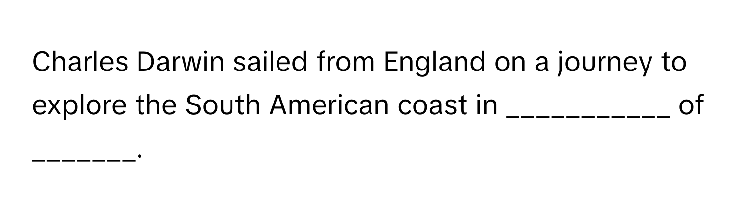 Charles Darwin sailed from England on a journey to explore the South American coast in ___________ of _______.