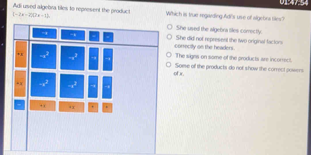 014 1:5 a
Adi used algebra tiles to represent the product Which is true regarding Adi's use of algebra tiles?
(-2x-2)(2x-1).
She used the algebra tiles correctly.
She did not represent the two original factors
correctly on the headers.
The signs on some of the products are incorrect.
Some of the products do not show the correct powers
of x.