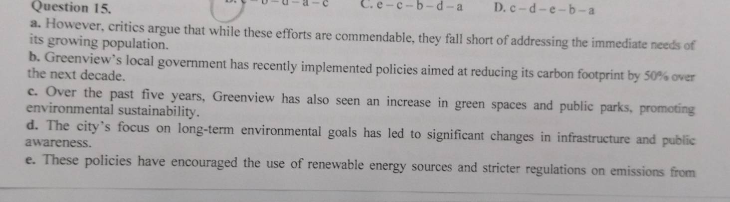 -a-c C.
Question 15. e-c-b-d-a D. c-d-e-b-a
a. However, critics argue that while these efforts are commendable, they fall short of addressing the immediate needs of
its growing population.
b. Greenview’s local government has recently implemented policies aimed at reducing its carbon footprint by 50% over
the next decade.
c. Over the past five years, Greenview has also seen an increase in green spaces and public parks, promoting
environmental sustainability.
d. The city’s focus on long-term environmental goals has led to significant changes in infrastructure and public
awareness.
e. These policies have encouraged the use of renewable energy sources and stricter regulations on emissions from