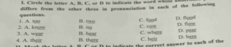 Circle the letter A, B, C, or D to indicate the word whose ad
differs from the other three in pronunciation in each of the following
questions.
1. A. too B. two C. food D. figgd
2. A. know B. ng C. cgw D. flgw
3. A. wear B. hear C. where D. pear
4. A. their B. there C. heir D. here
D C a indicate the correct answer to each of the