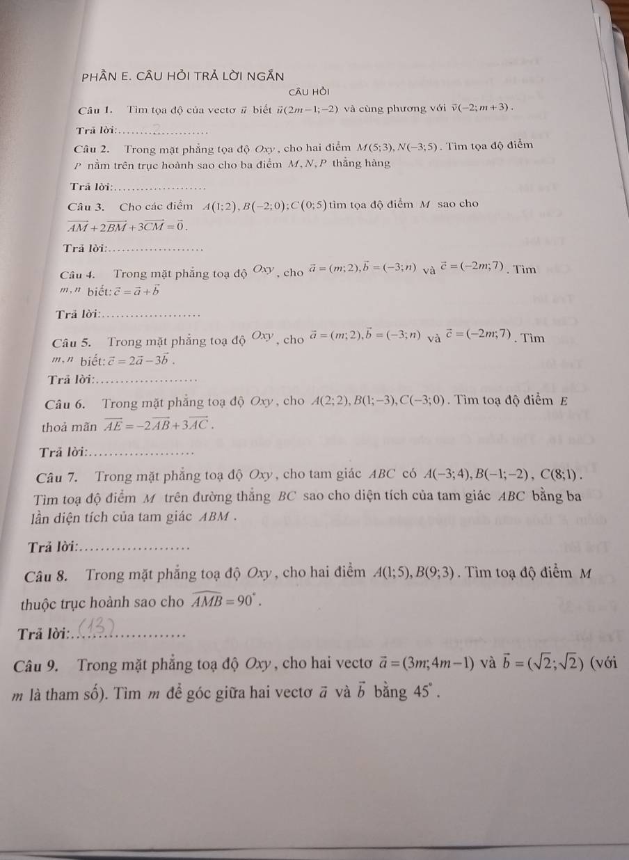 pHầN E. CÂU HỏI TRẢ LờI nGắN
câu hỏi
Câu 1. Tìm tọa độ của vectơ # biết vector u(2m-1;-2) và cùng phương với overline v(-2;m+3).
Trā lời:_
Câu 2. Trong mặt phẳng tọa độ Oxy , cho hai điểm M(5;3),N(-3;5). Tìm tọa độ điểm
P nằm trên trục hoành sao cho ba điểm M,N, P thẳng hàng
Trã lời:_
Câu 3. Cho các điểm A(1;2),B(-2;0);C(0;5) tìm tọa độ điểm M sao cho
vector AM+2vector BM+3vector CM=vector 0.
Trả lời:_
Câu 4. Trong mặt phẳng toạ dhat Q^((Oxy) , cho vector a)=(m;2),vector b=(-3;n) và vector c=(-2m;7). Tìm
m," biết: vector c=vector a+vector b
Trả lời:_
Câu 5. Trong mặt phẳng toạ dhat QOxy , cho vector a=(m;2),vector b=(-3;n) và vector c=(-2m;7). Tìm
m," biết: vector c=2vector a-3vector b.
Trã lời:_
Câu 6. Trong mặt phẳng toạ độ Oxy , cho A(2;2),B(1;-3),C(-3;0). Tìm toạ độ điểm E
thoả mãn vector AE=-2vector AB+3vector AC.
Trã lời:_
Câu 7. Trong mặt phẳng toạ độ Oxy, cho tam giác ABC có A(-3;4),B(-1;-2),C(8;1).
Tìm toạ độ điểm M trên đường thắng BC sao cho diện tích của tam giác ABC bằng ba
n diện tích của tam giác ABM.
Trả lời:_
Câu 8. Trong mặt phẳng toạ độ Oxy, cho hai điểm A(1;5),B(9;3) Tìm toạ độ điểm M
thuộc trục hoành sao cho widehat AMB=90°.
Trã lời:_
Câu 9. Trong mặt phẳng toạ độ Oxy, cho hai vectơ vector a=(3m;4m-1) và vector b=(sqrt(2);sqrt(2)) (với
m là tham số). Tìm m để góc giữa hai vectơ ā và vector b bằng 45°.