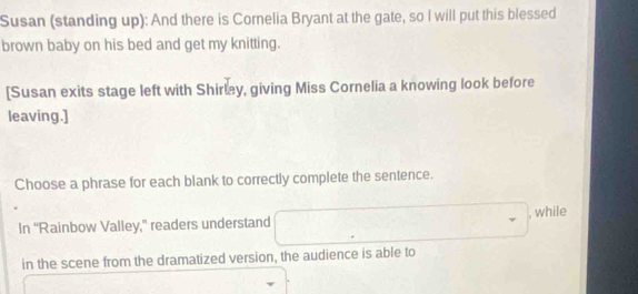 Susan (standing up): And there is Cornelia Bryant at the gate, so I will put this blessed 
brown baby on his bed and get my knitting. 
[Susan exits stage left with Shirley, giving Miss Cornelia a knowing look before 
leaving.] 
Choose a phrase for each blank to correctly complete the sentence. 
, while 
In “Rainbow Valley,” readers understand 
in the scene from the dramatized version, the audience is able to