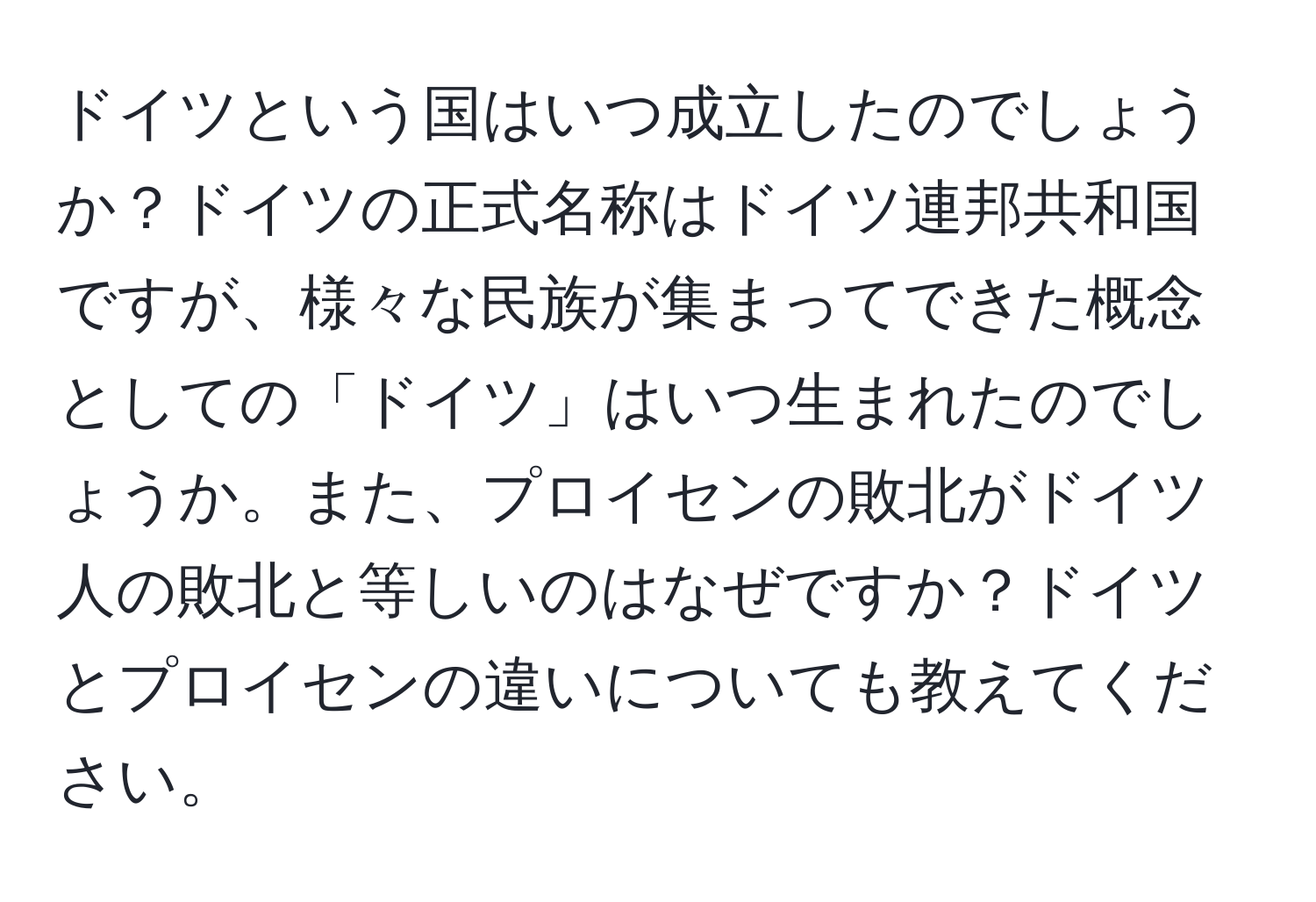 ドイツという国はいつ成立したのでしょうか？ドイツの正式名称はドイツ連邦共和国ですが、様々な民族が集まってできた概念としての「ドイツ」はいつ生まれたのでしょうか。また、プロイセンの敗北がドイツ人の敗北と等しいのはなぜですか？ドイツとプロイセンの違いについても教えてください。