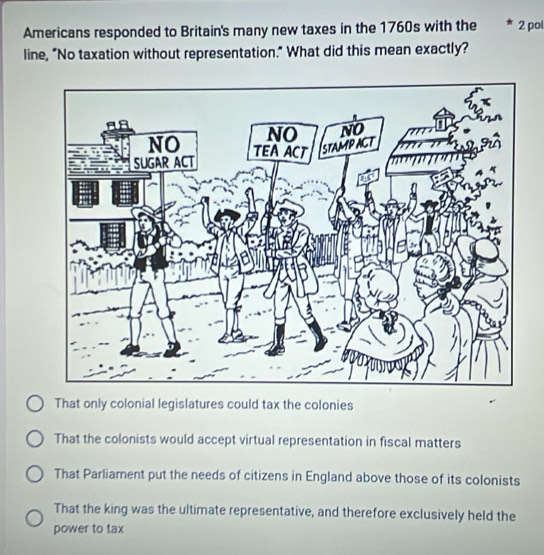 Americans responded to Britain's many new taxes in the 1760s with the 2 pol
line, "No taxation without representation." What did this mean exactly?
That only colonial legislatures could tax the colonies
That the colonists would accept virtual representation in fiscal matters
That Parliament put the needs of citizens in England above those of its colonists
That the king was the ultimate representative, and therefore exclusively held the
power to tax