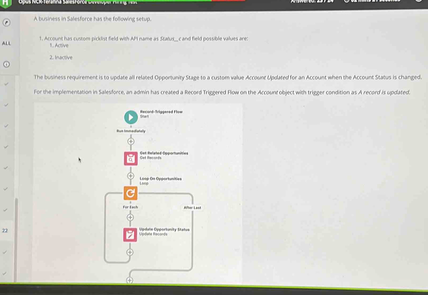 Opus NCR-Terafina SalesForce Developer A irng te 
A business in Salesforce has the following setup. 
ALL 1. Account has custom picklist field with API name as Status_c and field possible values are: 
1. Active 
2. Inactive 
The business requirement is to update all related Opportunity Stage to a custom value Account Updated for an Account when the Account Status is changed. 
For the implementation in Salesforce, an admin has created a Record Triggered Flow on the Account object with trigger condition as A record is updated. 
Start Record-Triggered Flow 
Run Immediately 
Get Records Get Related Opportunities 
Loop Loop On Opportunities 
For Each After Last 
22 
Update Opportunity Status 
Update Records 
a