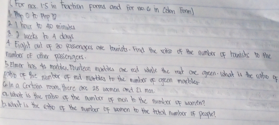 (For nos. 15 in Faction porms and For no. Co in Colon Farm) 
1 Pho c to Pp P 
2 I hour to 40 minuts
8. 3 weeks to A days
A. Eight out of 30 passengers are lourists- Find the ralio of the number of hounishs to the 
number of other passengers. 
5 Elmer has 4o marbles. Pourteen monbles one red while the rest are green. what is the ratio g 
raho of the number of red marbles to the number of oreen morbles 
CIn a Certain room, there are 28 woman and 21 men. 
a. what is the ratio of the number of men to the number of women? 
6. what is the cato of the number of women to the total number of people?