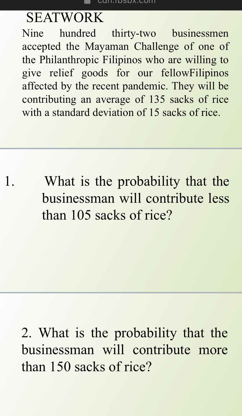 SEATWORK 
Nine hundred thirty-two businessmen 
accepted the Mayaman Challenge of one of 
the Philanthropic Filipinos who are willing to 
give relief goods for our fellowFilipinos 
affected by the recent pandemic. They will be 
contributing an average of 135 sacks of rice 
with a standard deviation of 15 sacks of rice. 
1. What is the probability that the 
businessman will contribute less 
than 105 sacks of rice? 
2. What is the probability that the 
businessman will contribute more 
than 150 sacks of rice?