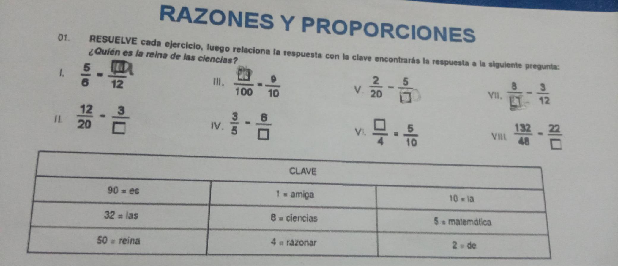 RAZONESY PROPORCIONES
()1. RESUELVE cada ejercicio, luego relaciona la respuesta con la clave encontrarás la respuesta a la siguiente pregunta:
¿Quién es la reina de las ciencias?
1,  6/6 - □ /12   8/□  - 3/12 
Ⅲ.
V  2/20 - 5/□  
VI.
 12/20 - 3/□  
IV.  3/5 - 6/□  
Vi.  □ /4 = 5/10  VIlL  132/48 - 22/□  