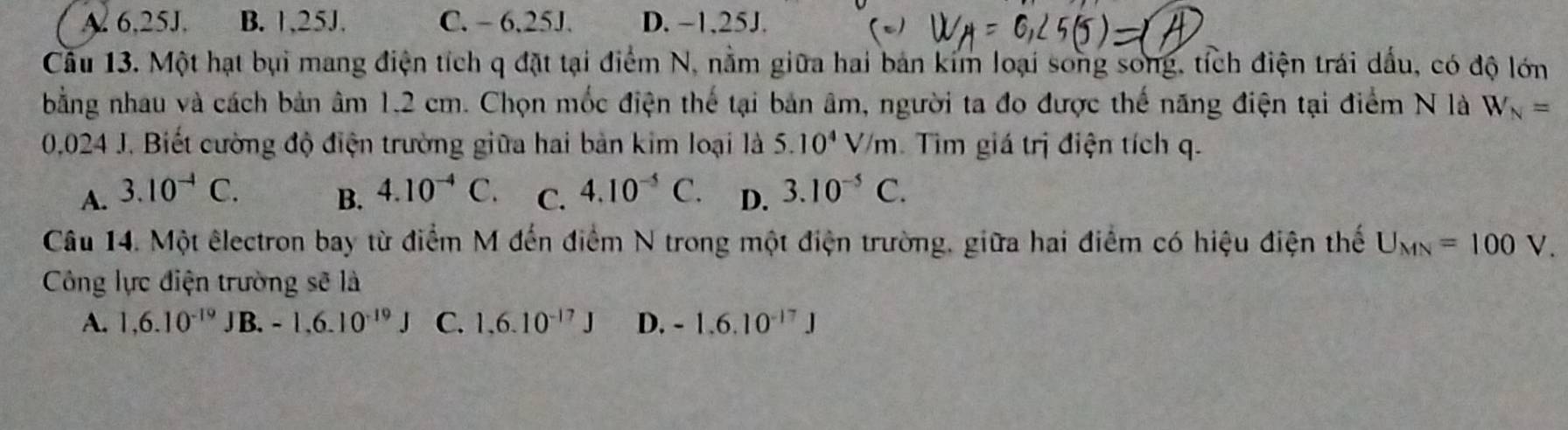 A. 6,25J. B. 1,25J. C. - 6.25J. D. ~1,25J.
Câu 13. Một hạt bụi mang điện tích q đặt tại điểm N, nằm giữa hai bản kim loại song song, tích điện trái dấu, có độ lớn
bằng nhau và cách bản âm 1.2 cm. Chọn mốc điện thế tại bản âm, người ta đo được thế năng điện tại điểm N là W_N=
0,024 J. Biết cường độ điện trường giữa hai bản kim loại là 5.10^4V/m Tim giá trị điện tích q.
A. 3.10^(-4)C. B. 4.10^(-4)C. C. 4.10^(-5)C. D. 3.10^(-5)C. 
Câu 14. Một êlectron bay từ điểm M đến điểm N trong một điện trường, giữa hai điểm có hiệu điện thế U_MN=100V. 
Công lực điện trường sẽ là
A. 1,6.10^(-19) J B. -1.6.10^(-19)J C. 1,6.10^(-17)J D. -1.6.10^(-17)J