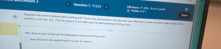 nchmark 3 Queation 7, *7.5.31 HW Score: 71.43%, 15 at 21 points 
Paints: () of 1 
Save 
equation Suppose that a new employou starts working at $7.78 per hour and raceives a 3% raise each year. Afer tinet, is pean, his haully sage is gives by te y=57.78(1.03)^1. Find the wmount of time after which he will be ewning $13:00 per tour 
Afor what amount of time will the employes be ceming $10.00 per hour?
years (Round to the nearest temth of a year as needed.)