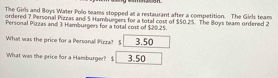 elmination.
The Girls and Boys Water Polo teams stopped at a restaurant after a competition. The Girls team
ordered 7 Personal Pizzas and 5 Hamburgers for a total cost of $50.25. The Boys team ordered 2
Personal Pizzas and 3 Hamburgers for a total cost of $20.25.
What was the price for a Personal Pizza? $ 3.50
What was the price for a Hamburger? $ 3.50