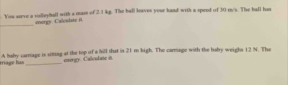 You serve a volleyball with a mass of 2.1 kg. The ball leaves your hand with a speed of 30 m/s. The ball has 
_ 
energy. Calculate it. 
A baby carriage is sitting at the top of a hill that is 21 m high. The carriage with the baby weighs 12 N. The 
rriage has_ energy. Calculate it.