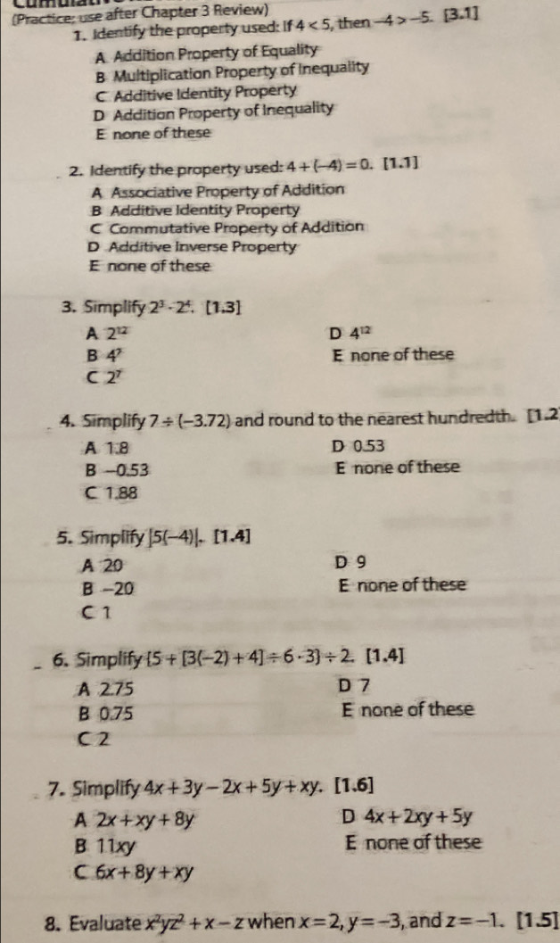 (Practice: use after Chapter 3 Review)
1. Identify the property used: If 4<5</tex> , then -4>-5.[3.1]
A Addition Property of Equality
B Multiplication Property of Inequality
C. Additive Identity Property
D Addition Property of Inequality
E none of these
2. Identify the property used: 4+(-4)=0.[1.1]
A Associative Property of Addition
B Additive Identity Property
C Commutative Property of Addition
D Additive Inverse Property
E none of these
3. Simplify 2^3· 2^4. [1,3]
A 2^(12)
D 4^(12)
B 4^2 E none of these
C 2^7
4. Simplify 7/ (-3.72) and round to the nearest hundredth. [1.2
A 1.8 D 0.53
B −0.53 E none of these
C 1.88
5. Simplify |5(-4)|, [1.4]
A 20 D 9
B -20 E none of these
C 1
6. Simplify  5+[3(-2)+4]/ 6· 3 / 2.[1.4]
A 2.75 D 7
B 0.75 E none of these
C 2
7. Simplify 4x+3y-2x+5y+xy. [1.6]
A 2x+xy+8y
D 4x+2xy+5y
B. 11xy E none of these
C 6x+8y+xy
8. Evaluate x^2yz^2+x-z when x=2, y=-3 , and z=-1. [1.5]