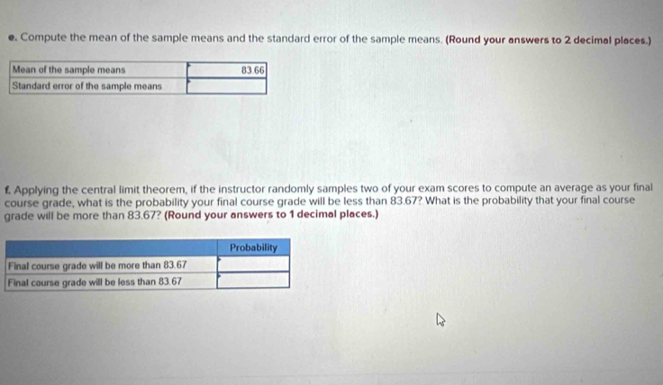 Compute the mean of the sample means and the standard error of the sample means. (Round your answers to 2 decimal places.) 
f. Applying the central limit theorem, if the instructor randomly samples two of your exam scores to compute an average as your final 
course grade, what is the probability your final course grade will be less than 83.67? What is the probability that your final course 
grade will be more than 83.67? (Round your answers to 1 decimal places.)