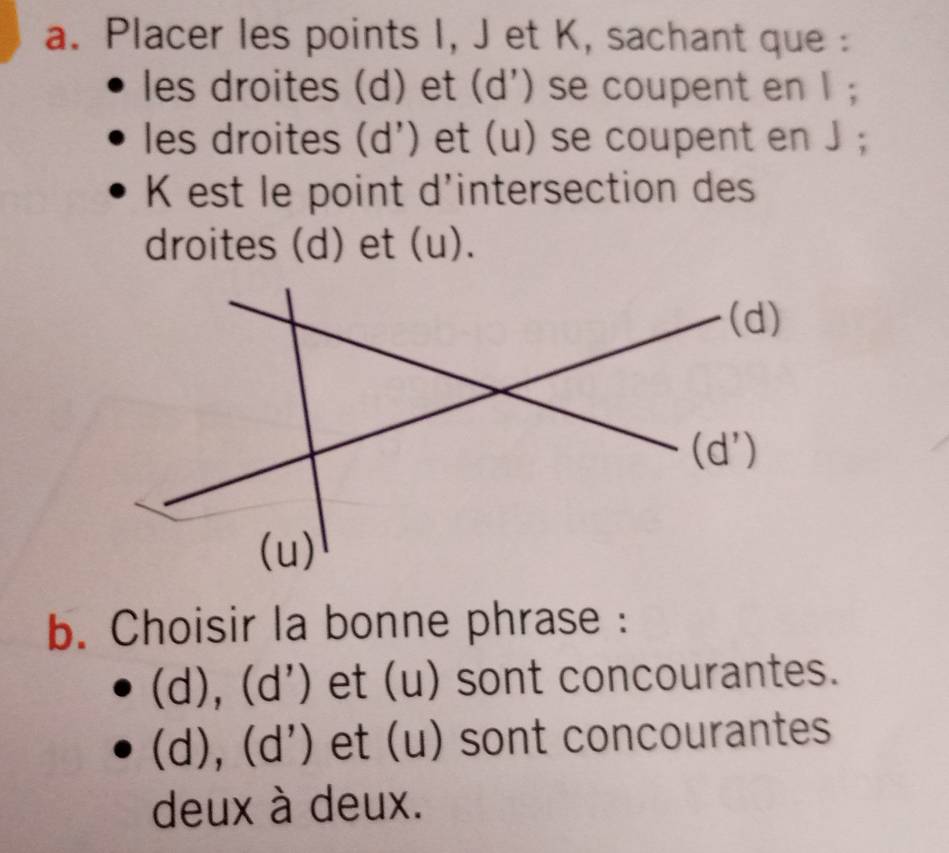 Placer les points I, J et K, sachant que :
les droites (d) et (d') se coupent en 1;
les droites (d') et (u) se coupent en J;
K est le point d'intersection des
droites (d) et (u).
b. Choisir la bonne phrase :
(d), (d ') et (u) sont concourantes.
(d), (d') et (u) sont concourantes
deux à deux.