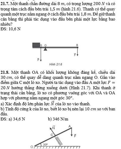 Một thanh chắn đường dài 8 m, có trọng lượng 200 N và có 
trọng tâm cách đầu bên trái 1,5 m (hình 21.6). Thanh có thể quay 
quanh một trục nằm ngang ở cách đầu bên trái 1,8 m. Để giữ thanh 
cân bằng thì phải tác dụng vào đầu bên phải một lực bằng bao 
nhiêu? 
ĐS: 10,6 N
21.8. Một thanh OA có khổi lượng không đáng kể, chiều dài
30 cm, có thể quay dễ dàng quanh trục nằm ngang O. Gắn vào 
điểm giữa C một lò xo. Người ta tác dụng vào đầu A một lực F=
20 N hướng thẳng đứng xuống dưới (Hình 21.7). Khi thanh ở 
trạng thái cân bằng, lò xo có phương vuông góc với OA và OA 
hợp với phương năm ngang một góc 30°. 
a) Xác định độ lớn phản lực vector N của lò xo vào thanh. 
b) Tính độ cứng k của lò xo, biết lò xo bị nén lại 10 cm so với ban 
đầu. 
ĐS: a) 34,6 N b) 346 N/m
vector N A
c F
a
30°
。